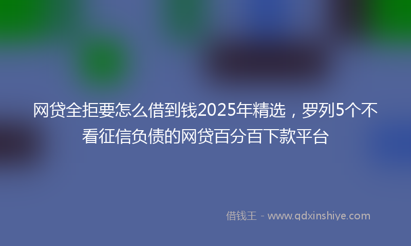 网贷全拒要怎么借到钱2025年精选，罗列5个不看征信负债的网贷百分百下款平台