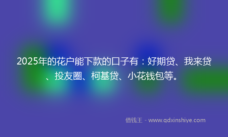 2025年的花户能下款的口子有：好期贷、我来贷、投友圈、柯基贷、小花钱包等。