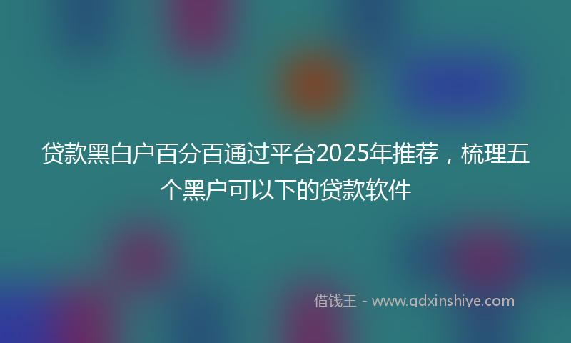 贷款黑白户百分百通过平台2025年推荐，梳理五个黑户可以下的贷款软件
