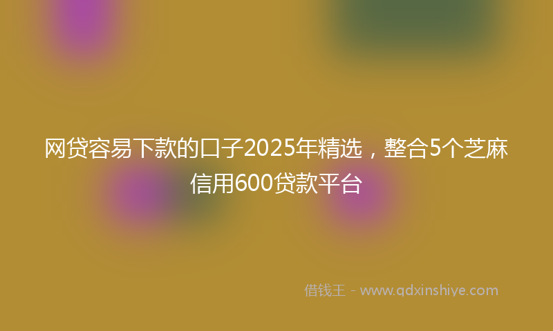 网贷容易下款的口子2025年精选，整合5个芝麻信用600贷款平台