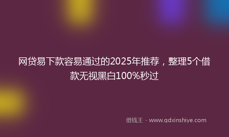 网贷易下款容易通过的2025年推荐，整理5个借款无视黑白100%秒过