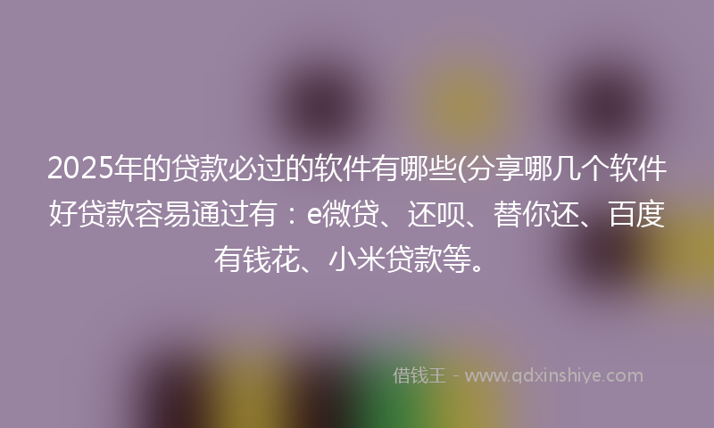 2025年的贷款必过的软件有哪些(分享哪几个软件好贷款容易通过有：e微贷、还呗、替你还、百度有钱花、小米贷款等。