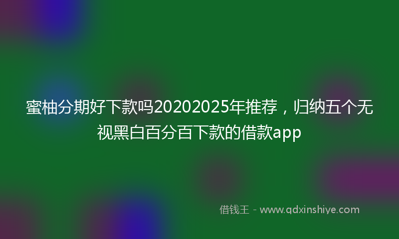 蜜柚分期好下款吗20202025年推荐，归纳五个无视黑白百分百下款的借款app