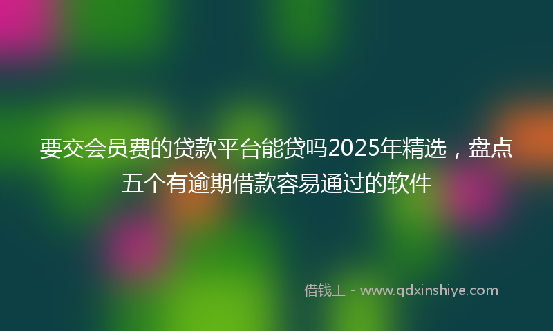 要交会员费的贷款平台能贷吗2025年精选，盘点五个有逾期借款容易通过的软件