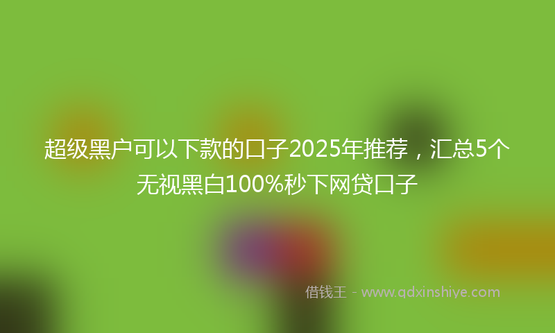 超级黑户可以下款的口子2025年推荐，汇总5个无视黑白100%秒下网贷口子