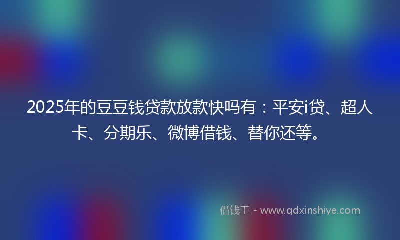 2025年的豆豆钱贷款放款快吗有：平安i贷、超人卡、分期乐、微博借钱、替你还等。