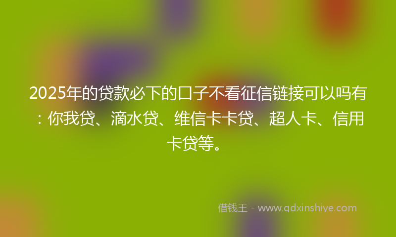 2025年的贷款必下的口子不看征信链接可以吗有：你我贷、滴水贷、维信卡卡贷、超人卡、信用卡贷等。