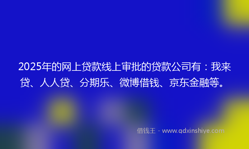 2025年的网上贷款线上审批的贷款公司有：我来贷、人人贷、分期乐、微博借钱、京东金融等。