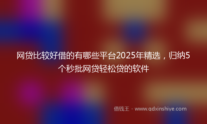 网贷比较好借的有哪些平台2025年精选，归纳5个秒批网贷轻松贷的软件