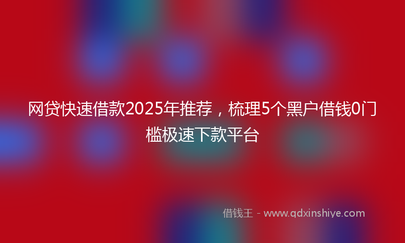 网贷快速借款2025年推荐，梳理5个黑户借钱0门槛极速下款平台