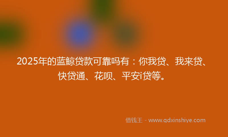 2025年的蓝鲸贷款可靠吗有：你我贷、我来贷、快贷通、花呗、平安i贷等。