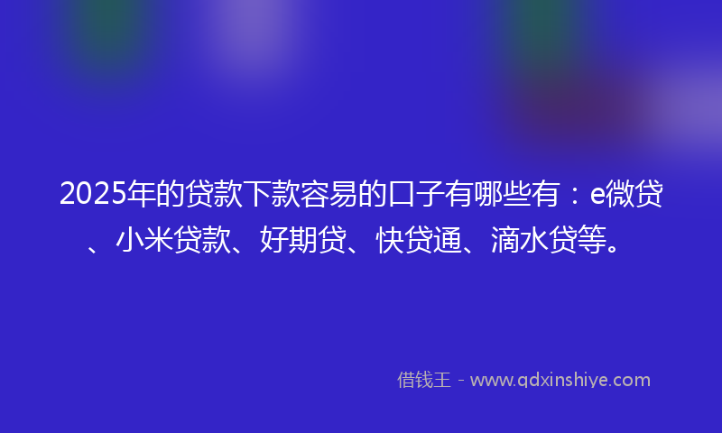 2025年的贷款下款容易的口子有哪些有：e微贷、小米贷款、好期贷、快贷通、滴水贷等。