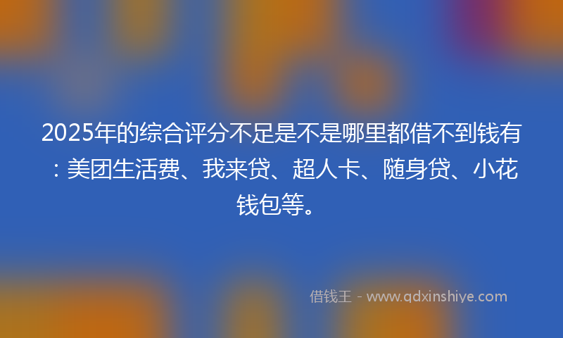 2025年的综合评分不足是不是哪里都借不到钱有：美团生活费、我来贷、超人卡、随身贷、小花钱包等。