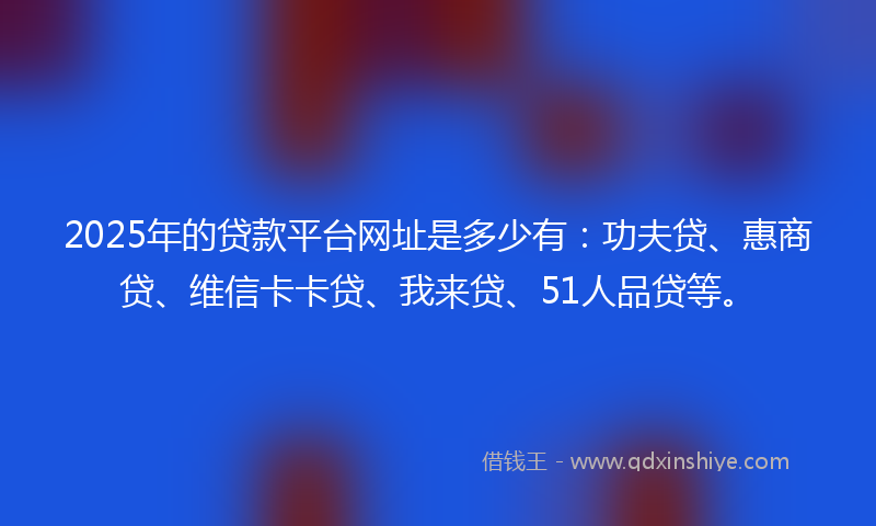 2025年的贷款平台网址是多少有：功夫贷、惠商贷、维信卡卡贷、我来贷、51人品贷等。