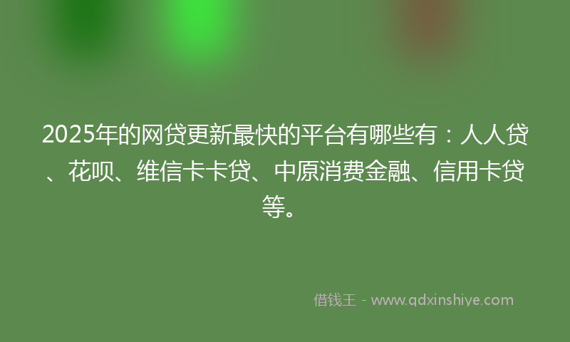 2025年的网贷更新最快的平台有哪些有：人人贷、花呗、维信卡卡贷、中原消费金融、信用卡贷等。