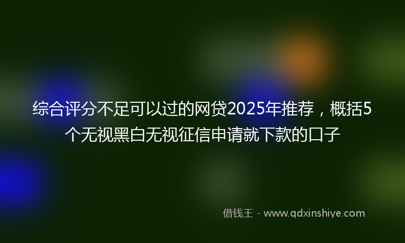 综合评分不足可以过的网贷2025年推荐，概括5个无视黑白无视征信申请就下款的口子