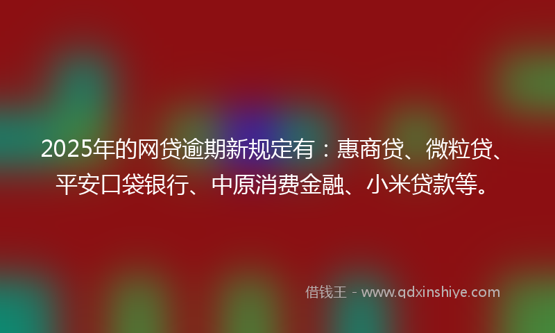 2025年的网贷逾期新规定有：惠商贷、微粒贷、平安口袋银行、中原消费金融、小米贷款等。