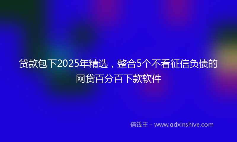 贷款包下2025年精选，整合5个不看征信负债的网贷百分百下款软件