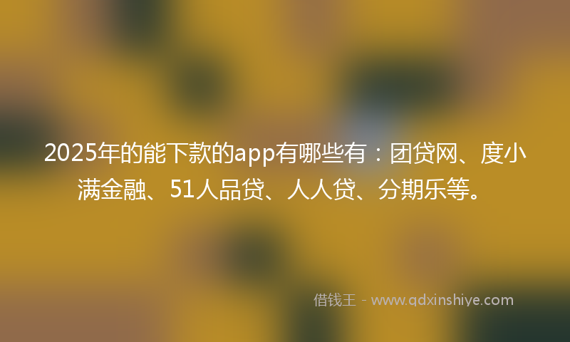 2025年的能下款的app有哪些有：团贷网、度小满金融、51人品贷、人人贷、分期乐等。