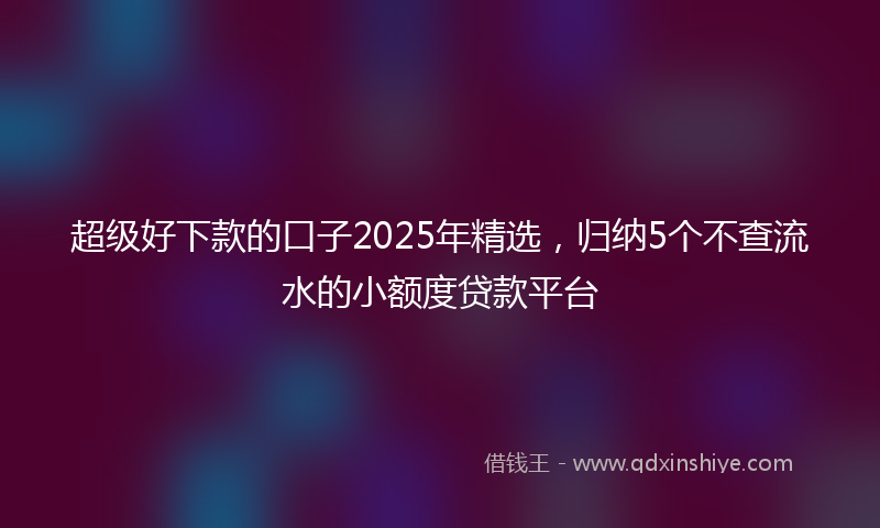超级好下款的口子2025年精选，归纳5个不查流水的小额度贷款平台