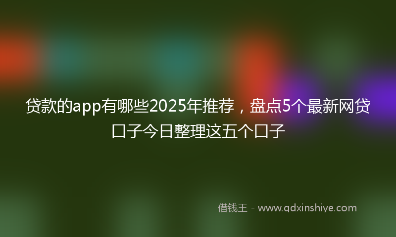 贷款的app有哪些2025年推荐，盘点5个最新网贷口子今日整理这五个口子