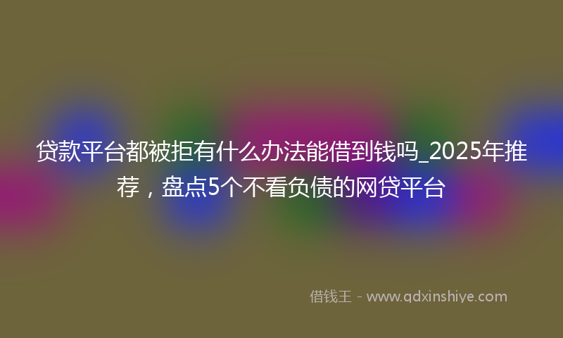 贷款平台都被拒有什么办法能借到钱吗_2025年推荐，盘点5个不看负债的网贷平台