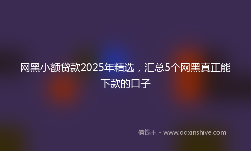 网黑小额贷款2025年精选，汇总5个网黑真正能下款的口子