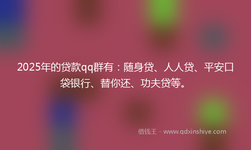 2025年的贷款qq群有：随身贷、人人贷、平安口袋银行、替你还、功夫贷等。