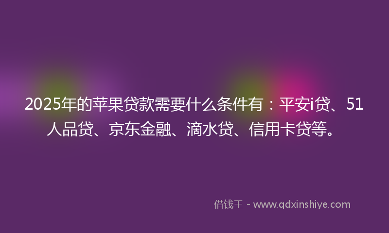 2025年的苹果贷款需要什么条件有：平安i贷、51人品贷、京东金融、滴水贷、信用卡贷等。