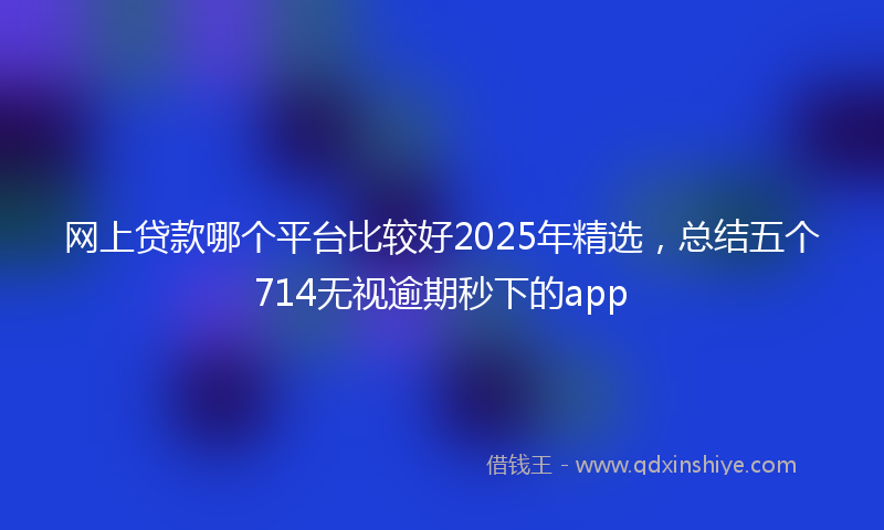网上贷款哪个平台比较好2025年精选，总结五个714无视逾期秒下的app