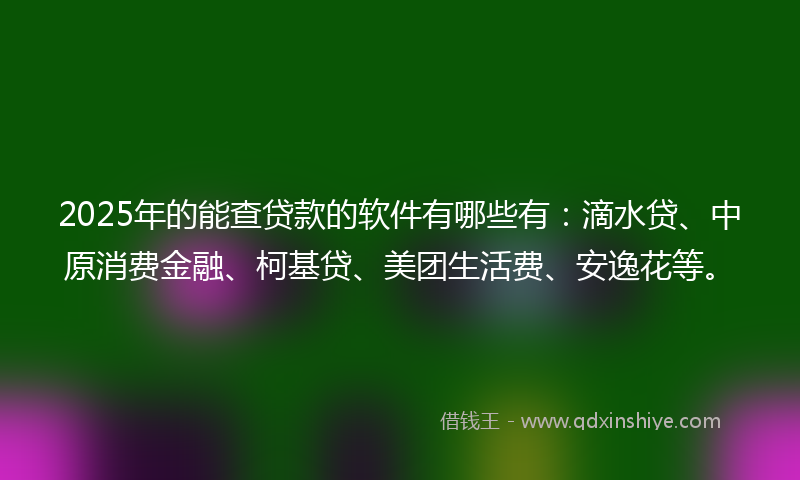 2025年的能查贷款的软件有哪些有：滴水贷、中原消费金融、柯基贷、美团生活费、安逸花等。