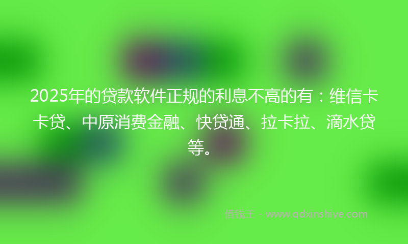 2025年的贷款软件正规的利息不高的有：维信卡卡贷、中原消费金融、快贷通、拉卡拉、滴水贷等。