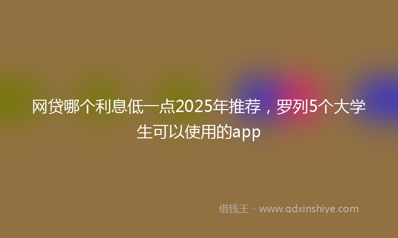 网贷哪个利息低一点2025年推荐，罗列5个大学生可以使用的app