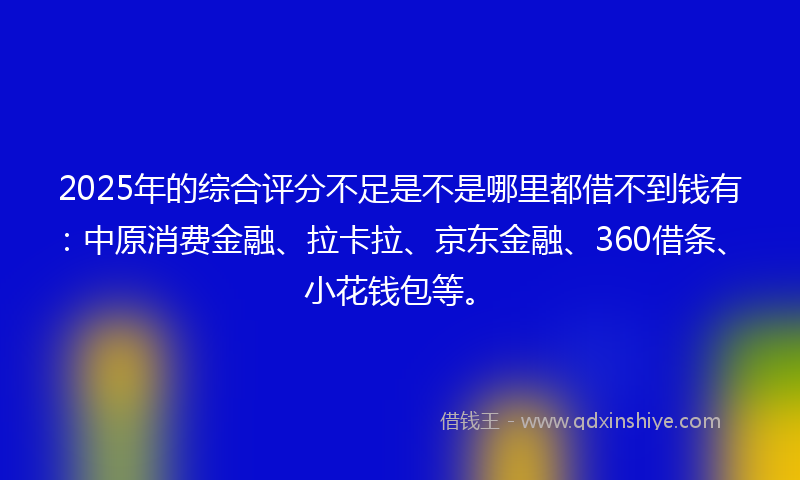 2025年的综合评分不足是不是哪里都借不到钱有：中原消费金融、拉卡拉、京东金融、360借条、小花钱包等。