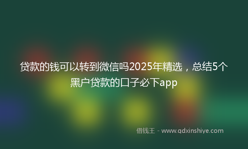 贷款的钱可以转到微信吗2025年精选，总结5个黑户贷款的口子必下app