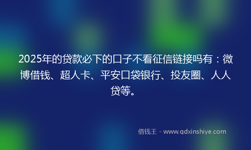 2025年的贷款必下的口子不看征信链接吗有：微博借钱、超人卡、平安口袋银行、投友圈、人人贷等。