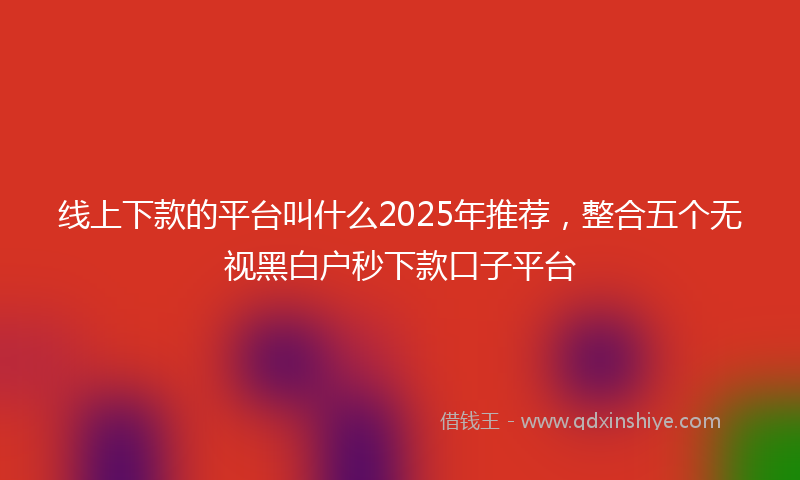 线上下款的平台叫什么2025年推荐，整合五个无视黑白户秒下款口子平台
