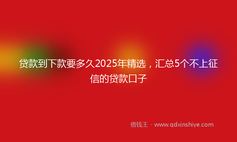贷款到下款要多久2025年精选，汇总5个不上征信的贷款口子