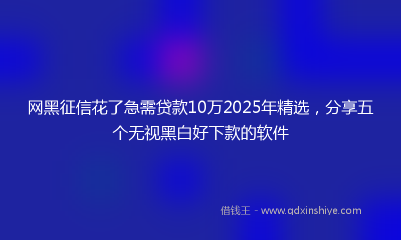 网黑征信花了急需贷款10万2025年精选，分享五个无视黑白好下款的软件