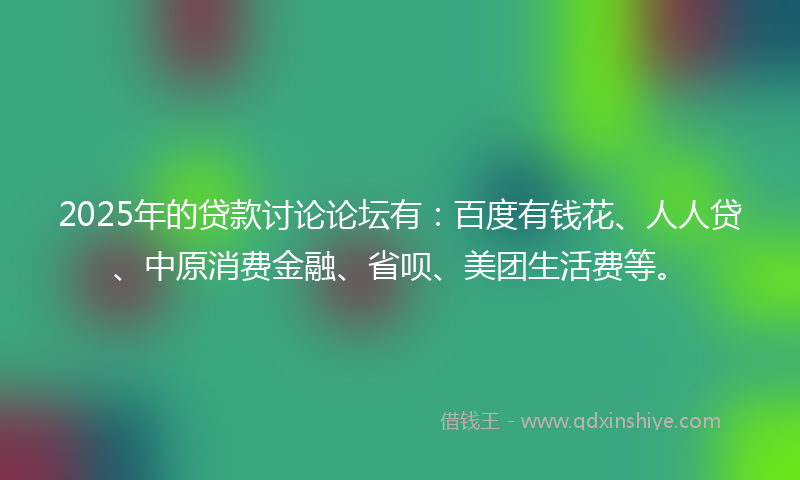 2025年的贷款讨论论坛有：百度有钱花、人人贷、中原消费金融、省呗、美团生活费等。