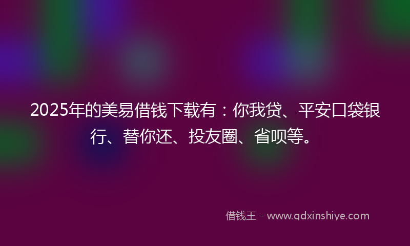 2025年的美易借钱下载有：你我贷、平安口袋银行、替你还、投友圈、省呗等。