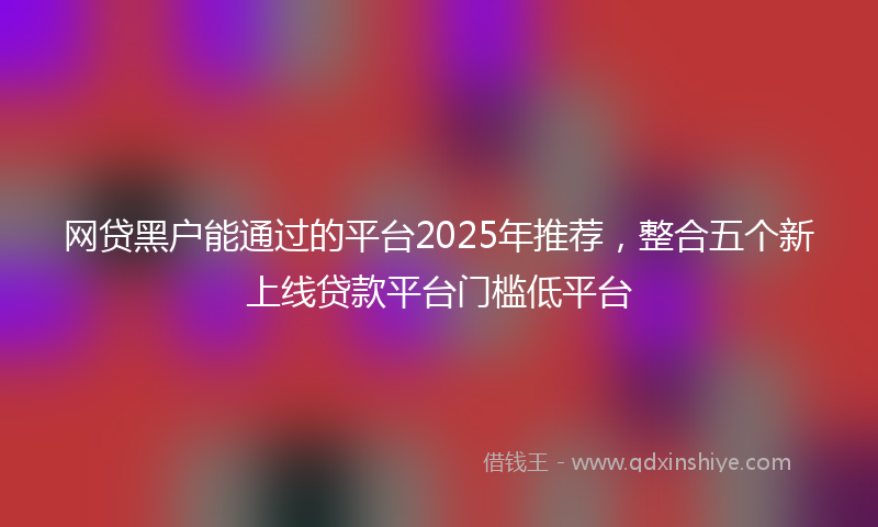 网贷黑户能通过的平台2025年推荐，整合五个新上线贷款平台门槛低平台