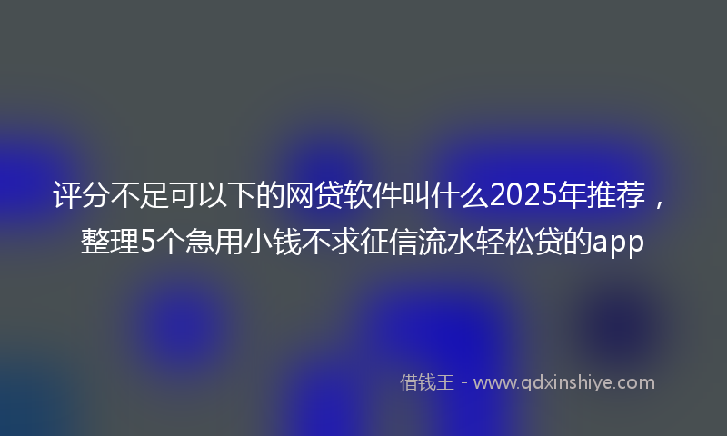 评分不足可以下的网贷软件叫什么2025年推荐，整理5个急用小钱不求征信流水轻松贷的app