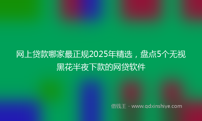 网上贷款哪家最正规2025年精选，盘点5个无视黑花半夜下款的网贷软件