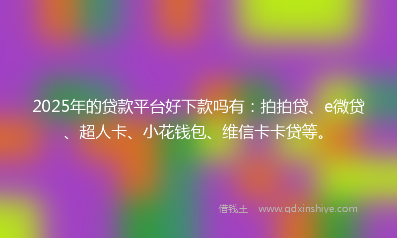 2025年的贷款平台好下款吗有：拍拍贷、e微贷、超人卡、小花钱包、维信卡卡贷等。