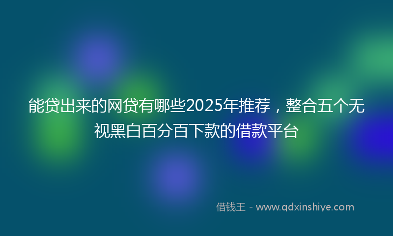 能贷出来的网贷有哪些2025年推荐，整合五个无视黑白百分百下款的借款平台