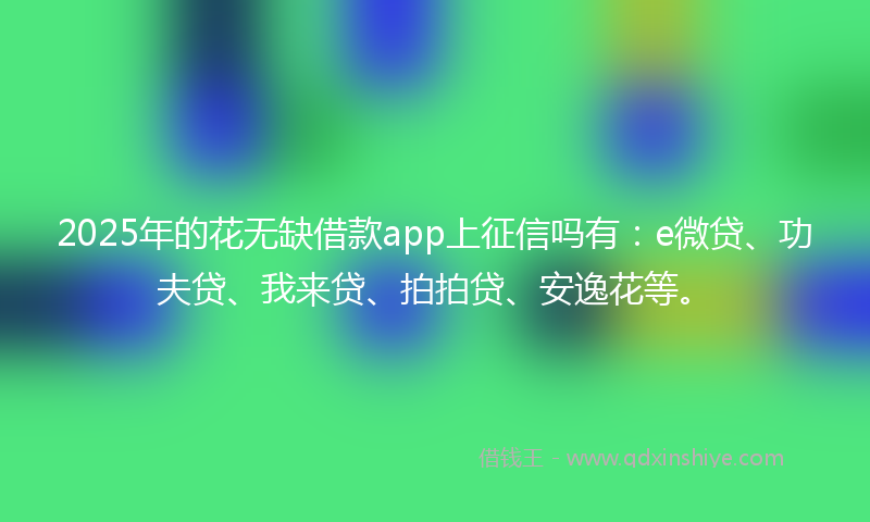 2025年的花无缺借款app上征信吗有：e微贷、功夫贷、我来贷、拍拍贷、安逸花等。
