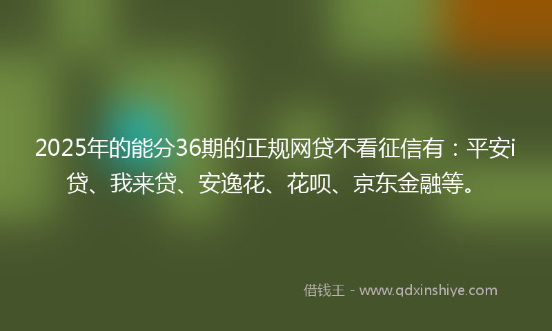 2025年的能分36期的正规网贷不看征信有：平安i贷、我来贷、安逸花、花呗、京东金融等。