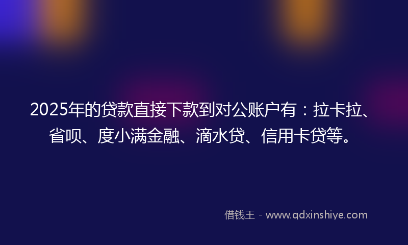 2025年的贷款直接下款到对公账户有：拉卡拉、省呗、度小满金融、滴水贷、信用卡贷等。