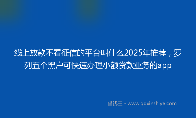 线上放款不看征信的平台叫什么2025年推荐，罗列五个黑户可快速办理小额贷款业务的app